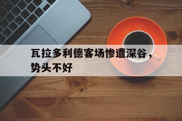 乐鱼体育馆-关于瓦拉多利德客场惨遭深谷，势头不好的信息